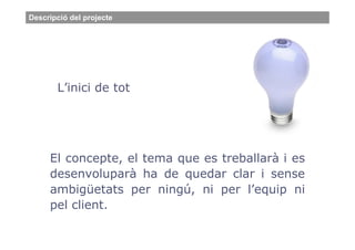 Descripció del projecte




       L’inici de tot




     El concepte, el tema que es treballarà i es
     desenvoluparà ha de quedar clar i sense
     ambigüetats per ningú, ni per l’equip ni
     pel client.
 