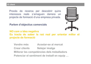 El client


                   Obj copmercials
  Procés de recerca per descobrir quins
  interessos reals s’amaguen darrera un
  projecte de formació d’una empresa privada.

  Parlem d’objectius comercials

  NO com a idea negativa
  Es tracta de saber la raó real per orientar millor el
  projecte de formació

       Vendre més         Acostar-se al mercat
       Crear clients      Netejar imatge
       Millorar les competències dels treballadors
       Potenciar el sentiment de treball en equip …
 
