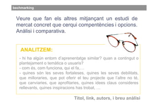 bechmarking


 Veure que fan els altres mitjançant un estudi de
 mercat concret que cerqui compentències i opcions.
 Anàlisi i comparativa.


    ANALITZEM:
   - hi ha algún entorn d’aprenentatge similar? quan a contingut o
   plantejament o temàtica o usuaris?
   - com és, com funciona, qui el fa,…
   - quines són les seves fortaleses, quines les seves debilitats,
   que milloraries, que pot oferir el teu projecte que l’altre no té,
   que canviaries, que aprofitaries, quines idees claus consideres
   rellevants, quines inspiracions has trobat, …

                                 Títol, link, autors, i breu anàlisi
 