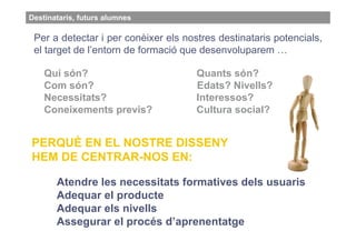 Destinataris, futurs alumnes

 Per a detectar i per conèixer els nostres destinataris potencials,
                               destina
 el target de l’entorn de formació que desenvoluparem …

    Qui són?                          Quants són?
    Com són?                          Edats? Nivells?
    Necessitats?                      Interessos?
    Coneixements previs?              Cultura social?


PERQUÈ EN EL NOSTRE DISSENY
HEM DE CENTRAR-NOS EN:

       Atendre les necessitats formatives dels usuaris
       Adequar el producte
       Adequar els nivells
       Assegurar el procés d’aprenentatge
 