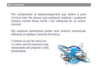Marc contextual



   Per comprendre el desenvolupament que estem a punt
   d’iniciar hem de pensar que qualsevol material i qualsevol
   disseny només tenen sentit i són adequats en un entorn
   concret.

   Els mateixos destinataris poden tenir entorns contextuals
   diferents al realitzar l’activitat formativa

   I l’entorn es pot fer servir en
   un marc concret atenent a les
   necessitats del projecte o dels
   destinataris.
 