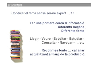 documentació



  Conèixer el tema sense ser-ne expert … ! ! !


               Fer una primera cerca d’informació
                                Diferents mitjans
                                   Diferents fonts

               Llegir - Veure - Escoltar - Estudiar -
                        Consultar - Navegar - … etc

                       Recolir les fonts … cal anar
               actualitzant al llarg de la producció
 
