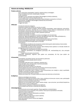 Roteiro de briefing - MODELO 04
Produto ou Serviço
              -Nome; descrição; propriedades; histórico; aparência física; embalagem.
              -Preço e tendência (aumento, estabilização, redução).
              -Custo x benefício.
              -Vantagens (única, principal e secundária); Desvantagens (e efeitos colaterais).
              -Como é usado (local e forma); frequência de uso.
              -Local de fabricação; capacidade de produção ;disponibilidade (no presente e no futuro).
              -Concorrentes; vantagens/desvantagens relativas aos concorrentes.
              -Diferencial competitivo.
              -Imagem de marca.
O Mercado
              -Canal(is) de venda (da categoria).
              -Importância relativa (se vendido em mais de um canal).
              -Como se vende o produto (unidades, pacotes, grandes quantidades, varejo tradicional, auto-serviço,
              distribuidores exclusivos, revendas etc.) ou se presta o serviço (direta ou indiretamente, de forma
              centralizada ou descentralizada, pessoalmente, via telefone, Internet etc.).
              -Tamanho do mercado (em volume e valor): presente e potencial.
              -Influência do atacado e do varejo.
              -Tendência das vendas: do produto ou serviço; da categoria; do mercado total.
              -Influências: regionais (geográficas); sazonais; demográficas (raça, sexo, idade, profissões etc.).
              -Distribuição; atitudes dos distribuidores (atacado e varejo).
              -Influência da força de vendas (para a rede de Distribuição e para o consumidor).
              -Efeitos da propaganda (promoção, merchandising etc.) no mercado.
              -Investimentos em Comunicação (total no mercado).
              -Concorrência:
                    - Participação e tendências de evolução do market share (quanto cada empresa/marca vende).
                    - Grau de organização (de cada concorrente).
                    - Participação no share-of-voice (quando cada empresa/marca aparece no mercado através da
              propaganda e outras formas de comunicação).
                    - Estratégias de marketing dos principais concorrentes.
                    - Objetivos (percebidos) da propaganda (promoção, RP, merchandising etc.) dos principais
              concorrentes.
                    - Imagem dos principais concorrentes.
              -Pesquisas: disponíveis; regulares (que podem ser compradas); Ad Hoc (que podem ser
              encomendadas).
O Consumidor
              -Compradores: do produto/serviço; da concorrência; potenciais.
              -Ocupação/profissão; posição social e cultural.
              -Quantidade.
              -Localização (onde eles moram, trabalham, passeiam etc.)
              -Grupo de idade; sexo; nível de renda; nível de escolaridade.
              -Segmentação psicodemográfica.
              -Decisores da compra: formais e/ou informais
              -Influenciadores da compra: dentro da casa/empresa; fora da casa/empresa.
              -Necessidade do produto/serviço (para o consumidor).
              -Atitudes do consumidor (para o produto e seus concorrentes) com relação a: preço; quantidade;
              utilidade; conveniência. Atitudes subconscientes.
              -Grau de conscientização sobre o produto.
              -Hábitos de compra/uso. Principais razões de compra/uso (racionais e emocionais).
Os Objetivos
              -Objetivos estratégicos da empresa.
              -Objetivos de marketing (da empresa, linha, marca, produto) em termos de: volume, valor, participação
              (share-of-market); ampliação do mercado; rentabilidade.
              -Objetivos de venda (resultado prático final).
              -Objetivos de comunicação (quem atingir, quantos atingir, o que comunicar, que atitude/resposta se
              deseja motivar a curto e a longo prazo).
              -Problemas (que atrapalham a obtençao dos objetivos).
              -Oportunidades (que facilitam a obtenção dos objetivos).
A Estratégia Básica
              -Ferramentas de comunicação sugeridas. Peças sugeridas e conteúdo básico.
              -Posicionamento (como a empresa, linha, produto, marca quer ser percebida no mercado).
              -Approach criativo (sugestões).
              -Pontos obrigatórios a serem destacados ou evitados.
              -Target primário e secundário.
              -Mercados (regiões e segmentos) a serem cobertos.
              -Período de veiculação desejado.
              -Estilo (da empresa, linha ou marca) a ser seguido.
              -Verba disponível.
 