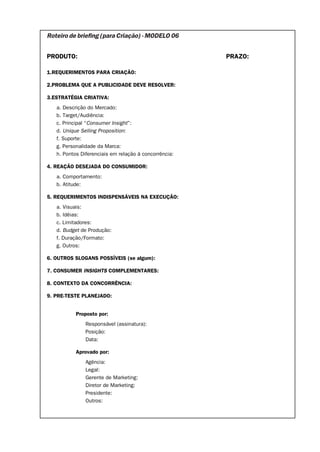 Roteiro de briefing (para Criação) - MODELO 06


PRODUTO:                                               PRAZO:

1.REQUERIMENTOS PARA CRIAÇÃO:

2.PROBLEMA QUE A PUBLICIDADE DEVE RESOLVER:

3.ESTRATÉGIA CRIATIVA:
   a. Descrição do Mercado:
   b. Target/Audiência:
   c. Principal “Consumer Insight”:
   d. Unique Selling Proposition:
   f. Suporte:
   g. Personalidade da Marca:
   h. Pontos Diferenciais em relação à concorrência:

4. REAÇÃO DESEJADA DO CONSUMIDOR:
   a. Comportamento:
   b. Atitude:

5. REQUERIMENTOS INDISPENSÁVEIS NA EXECUÇÃO:
   a. Visuais:
   b. Idéias:
   c. Limitadores:
   d. Budget de Produção:
   f. Duração/Formato:
   g. Outros:

6. OUTROS SLOGANS POSSÍVEIS (se algum):

7. CONSUMER INSIGHTS COMPLEMENTARES:

8. CONTEXTO DA CONCORRÊNCIA:

9. PRE-TESTE PLANEJADO:


           Proposto por:
               Responsável (assinatura):
               Posição:
               Data:

           Aprovado por:
               Agência:
               Legal:
               Gerente de Marketing:
               Diretor de Marketing:
               Presidente:
               Outros:
 