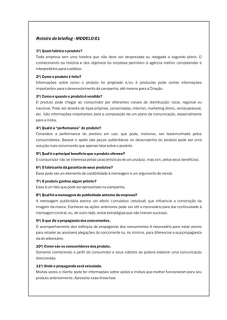 Roteiro de briefing - MODELO 01

1º) Quem fabrica o produto?
Toda empresa tem uma história que não deve ser desprezada ou relegada a segundo plano. O
conhecimento da história e dos objetivos da empresa permitem à agência melhor compreender e
interpretá-los para o público.

2º) Como o produto é feito?
Informações sobre como o produto foi projetado e/ou é produzido pode conter informações
importantes para o desenvolvimento da campanha, até mesmo para a Criação.

3º) Como e quando o produto é vendido?
O produto pode chegar ao consumidor por diferentes canais de distribuição: local, regional ou
nacional. Pode ser através de lojas próprias, conveniadas, Internet, marketing direto, venda pessoal,
etc. São informações importantes para a composição de um plano de comunicação, especialmente
para a mídia.

4º) Qual é a “performance” do produto?
Considere a performance do produto em uso, que pode, inclusive, ser testemunhada pelos
consumidores. Basear o apelo das peças publicitárias no desempenho do produto pode ser uma
solução mais convincente que apenas falar sobre o produto.

5º) Qual é o principal benefício que o produto oferece?
O consumidor não se interessa pelas características de um produto, mas sim, pelos seus benefícios.

6º) O fabricante dá garantia de seus produtos?
Esse pode ser um elemento de credibilidade à mensagem e um argumento de venda.

7º) O produto ganhou algum prêmio?
Esse é um fato que pode ser aproveitado na campanha.

8º) Qual foi a mensagem de publicidade anterior da empresa?
A mensagem publicitária exerce um efeito cumulativo (residual) que influencia a construção da
imagem da marca. Conhecer as ações anteriores pode ser útil e necessário para dar continuidade à
mensagem central, ou, de outro lado, evitar estratégias que não tiveram sucesso.

9º) O que diz a propaganda dos concorrentes.
O acompanhamento dos esforços de propaganda dos concorrentes é necessário para estar pronto
para rebater as possíveis alegações do concorrente ou, no mínimo, para diferenciar a sua propaganda
da do adversário.

10º) Como são os consumidores dos produto.
Somente conhecendo o perfil do consumidor e seus hábitos se poderá elaborar uma comunicação
direcionada.

11º) Onde a propaganda será veiculada.
Muitas vezes o cliente pode ter informações sobre ações e mídias que melhor funcionaram para seu
produto anteriormente. Aproveite esse know-how.
 