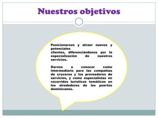 Nuestros objetivosPosicionarnos y atraer nuevos y potenciales clientes, diferenciándonos por la especialización de nuestros servicios.Darnos a conocer como intermediario para las compañías de cruceros y los proveedores de servicios, y como especialistas en recorridos turísticos temáticos en los alrededores de los puertos dominicanos.