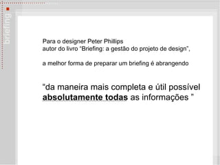 Para o designer Peter Phillips autor do livro “Briefing: a gestão do projeto de design”,  a melhor forma de preparar um briefing é abrangendo  “da maneira mais completa e útil possível  absolutamente todas  as informações ”   