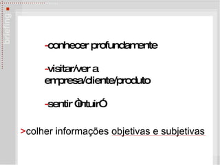 - conhecer profundamente - visitar/ver a empresa/cliente/produto - sentir   “intuir” > colher informações objetivas e subjetivas 