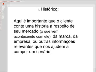 1.  Histórico: Aqui é importante que o cliente conte uma história a respeito de seu mercado  (o que vem acontecendo com ele),  da marca, da empresa, ou outras informações relevantes que nos ajudem a compor um cenário. 