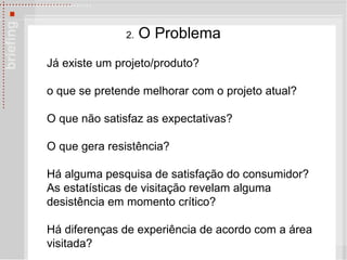 2.  O Problema J á  existe um projeto/produto? o que se pretende melhorar com o projeto atual? O que não satisfaz as expectativas?  O que gera resistência?  Há alguma pesquisa de satisfação do consumidor?  As estatísticas de visitação revelam alguma desistência em momento crítico?  Há diferenças de experiência de acordo com a área visitada?   