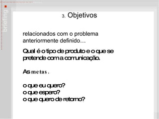 3.  Objetivos relacionados com o problema anteriormente definido… Qual é o tipo de produto e o que se pretende com a comunicação. As  metas. o que eu quero? o que espero? o que quero de retorno? 