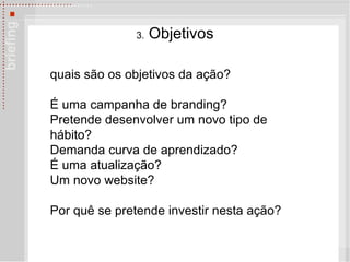3.  Objetivos quais são os objetivos da ação?  É  uma campanha de branding? Pretende desenvolver um novo tipo de hábito?  Demanda curva de aprendizado? É  uma atualização?  Um novo website?  Por qu ê  se pretende investir nesta ação? 
