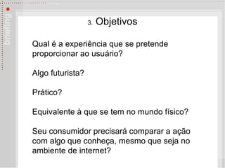 3.  Objetivos Qual é a experiência que se pretende proporcionar ao usuário?  Algo futurista?  Prático?  Equivalente à que se tem no mundo físico?  Seu consumidor precisará comparar a ação com algo que conheça, mesmo que seja no ambiente de internet? 