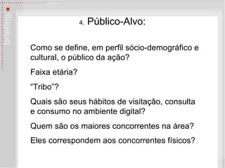 4.  Público-Alvo: Como se define, em perfil s ó cio-demográfico e cultural, o público da ação?  Faixa et ária ? “ Tribo ” ? Quais são seus hábitos de visitação, consulta e consumo no ambiente digital? Quem são os maiores concorrentes na área?  Eles correspondem aos concorrentes físicos?   