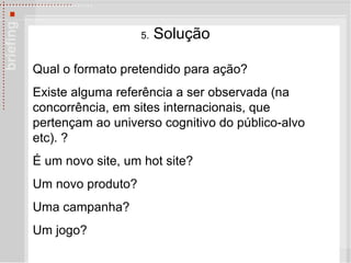 5.  Solu çã o Qual o formato pretendido para ação?  Existe alguma referência a ser observada (na concorrência, em sites internacionais, que pertençam ao universo cognitivo do público-alvo etc). ? É um novo site, um hot site?  Um novo produto?  Uma campanha? Um jogo? 