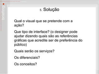5.  Solu çã o Qual o visual que se pretende com a ação?  Que tipo de interface? (o designer pode ajudar dizendo quais são as referências gráficas que acredite ser de preferência do público) Quais ser ão os serviços?  Os diferenciais?  Os conceitos? 