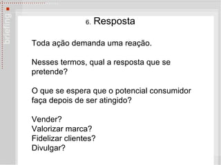 6.  Resposta Toda ação demanda uma reação.  Nesses termos, qual a resposta que se pretende?  O que se espera que o potencial consumidor faça depois de ser atingido?  Vender?  Valorizar marca?  Fidelizar clientes? Divulgar? 