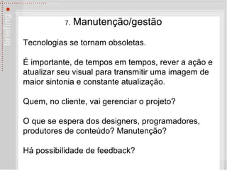 7.  Manuten çã o/gest ã o Tecnologias se tornam obsoletas.  É  importante, de tempos em tempos, rever a ação e atualizar seu visual para transmitir uma imagem de maior sintonia e constante atualização.  Quem, no cliente, vai gerenciar o projeto?  O que se espera dos designers, programadores, produtores de conteúdo? Manuten ção? Há possibilidade de feedback? 