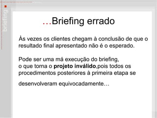 … Briefing errado Às vezes os  clientes chegam à conclusão de que o resultado final apresentado não é o esperado. Pode ser uma má execução do briefing,  o que torna o  projeto inválido ,pois todos os procedimentos posteriores  à  primeira etapa se desenvolveram equivocadamente…   