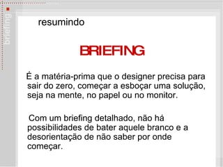 É a matéria-prima que o designer precisa para sair do zero, começar a esboçar uma solução, seja na mente, no papel ou no monitor.  Com um briefing detalhado, não há possibilidades de bater aquele branco e a desorientação de não saber por onde começar.  resumindo BRIEFING 