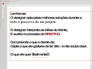 Lembre-se: O designer opta pelas melhores soluções durante a todo o processo de um projeto. O designer interpreta as idéias do cliente, E auxilia no processo do  BRIEFING. Compreende o que o cliente diz.  Capta o que ele gostaria de ter dito - e n ão soube dizer. O que ele quer “realmente” 