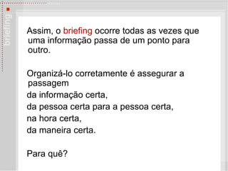 Assim, o  briefing  ocorre todas as vezes que uma informação passa de um ponto para outro. Organizá-lo corretamente é assegurar a passagem  da informação certa, da pessoa certa para a pessoa certa, na hora certa,  da maneira certa. Para qu ê? 
