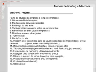 Modelo de briefing - Arteccom BRIEFING.  Projeto: ____________________________________ Ramo de atuação da empresa e tempo de mercado: 2. Número de filiais/franquias: 3. Produtos e/ou serviços oferecidos 4. Endereço do site atual: 5. Vantagens/desvantagens sobre os concorrentes: 6. Referências de sites (outras empresas): 7. Objetivos a serem alcançados: 8.  Público-alvo: 9. Conteúdo do site:  10. Imagem a ser transmitida para os usuários (tradição ou modernidade, layout clean ou  popular, cores mais adequadas etc,); 11. Documentação disponível (logotipo, folders, manuais etc): 12. Tecnologias ou linguagens desejadas (ex: html, flash, php, jsp e outras): 13. Ferramentas de marketing utilizadas atualmente: 14. Objeções (não utilizar a cor x ou o estilo y etc,): 15. Mínimo e máximo de verba disponível para o projeto: 16. Prazo para desenvolvimento e/ou cronograma: 17. Contato (Nome/tel/email): 18. Observação: 