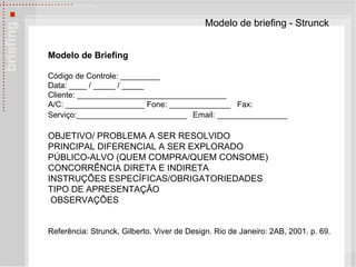 Modelo de briefing - Strunck Modelo de Briefing   Código de Controle: _________  Data: ____ / _____ / _____  Cliente: __________________________________  A/C: __________________ Fone: ______________  Fax: Serviço:_________________________  Email: ________________   OBJETIVO/ PROBLEMA A SER RESOLVIDO  PRINCIPAL DIFERENCIAL A SER EXPLORADO  PÚBLICO-ALVO (QUEM COMPRA/QUEM CONSOME) CONCORRÊNCIA DIRETA E INDIRETA INSTRUÇÕES ESPECÍFICAS/OBRIGATORIEDADES TIPO DE APRESENTAÇÃO OBSERVAÇÕES Referência: Strunck, Gilberto. Viver de Design. Rio de Janeiro: 2AB, 2001. p. 69. 