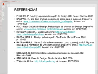 REFERÊNCIAS PHILLIPS, P. Briefing: a gestão do projeto de design. São Paulo: Blucher, 2008 SAMPAIO, R.. Um bom briefing é o primeiro passo para o sucesso. Disponível online:  www . dozen .com. br/nakamura/apostila_briefing . doc . Acesso em 10/05/2009 RGD - Rede Gaúcha de Design. Metodologia de projetos de Design. Disponível online:  www . rgd .org. br/design_metodologia . asp . Acesso em 10/05/2009 Revista Webdesign.  . Disponível online:  http://www. arteccom .com.br/webdesign/link3.asp .  Acesso em 10/05/2009 RADFAHRER, L.. Design web design 2. São Paulo: Market Press ,  2001. p.120-139 RADFAHRER, L..  Se você não sabe o que quer, como posso ajudá-lo? Algumas dicas para a montagem de um briefing digital. Disponível online:  http: //www . luli .com. br/textos/jump/ju16/ . Acesso em 10/05/2009 STRUNCK, G. Criar identidades visuais para marcas de sucesso. RJ: Riobooks,2001 STRUNCK, G. Viver de Design. Rio de Janeiro, 2AB,2000 Wikipedia. Online:  http: //pt . wikipedia .org . Acesso em 10/05/2009 