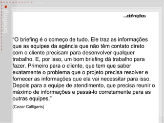 ...defini ções “ O briefing é o começo de tudo. Ele traz as informações que as equipes da agência que não têm contato direto com o cliente precisam para desenvolver qualquer trabalho. E, por isso, um bom briefing dá trabalho para fazer. Primeiro para o cliente, que tem que saber exatamente o problema que o projeto precisa resolver e fornecer as informações que ela vai necessitar para isso. Depois para a equipe de atendimento, que precisa reunir o máximo de informações e passá-lo corretamente para as outras equipes.” (Cezar Calligaris) 