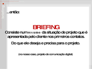 BRIEFING Consiste num  resumo  da situação de projeto que é apresentada pelo cliente nos primeiros contatos. Do que ele deseja e precisa para o projeto.  (no nosso caso, projeto de comunica ção digital)   ...ent ão:   