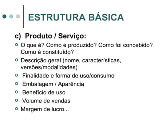 c)  Produto / Serviço: O que é? Como é produzido? Como foi concebido? Como é constituído? Descrição geral (nome, características, versões/modalidades) Finalidade e forma de uso/consumo Embalagem / Aparência Benefício de uso Volume de vendas Margem de lucro... ESTRUTURA BÁSICA 