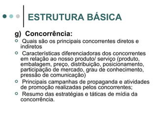 g)  Concorrência: Quais são os principais concorrentes diretos e indiretos Características diferenciadoras dos concorrentes em relação ao nosso produto/ serviço (produto, embalagem, preço, distribuição, posicionamento, participação de mercado, grau de conhecimento, pressão de comunicação) Principais campanhas de propaganda e atividades de promoção realizadas pelos concorrentes; Resumo das estratégias e táticas de mídia da concorrência. ESTRUTURA BÁSICA 