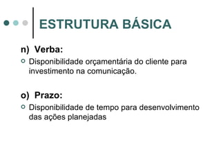 n)  Verba: Disponibilidade orçamentária do cliente para investimento na comunicação. o)  Prazo: Disponibilidade de tempo para desenvolvimento das ações planejadas ESTRUTURA BÁSICA 