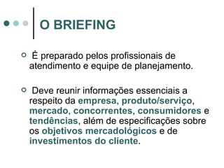 É preparado pelos profissionais de atendimento e equipe de planejamento. Deve reunir informações essenciais a respeito da  empresa ,  produto/serviço ,  mercado ,  concorrentes ,  consumidores  e  tendências , além de especificações sobre os  objetivos mercadológicos  e de  investimentos do cliente . O BRIEFING 