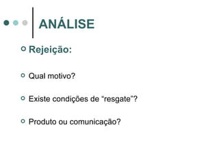 Rejeição: Qual motivo? Existe condições de “resgate”? Produto ou comunicação? ANÁLISE 
