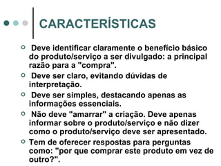 CARACTERÍSTICAS Deve identificar claramente o benefício básico do produto/serviço a ser divulgado: a principal razão para a "compra". Deve ser claro, evitando dúvidas de interpretação. Deve ser simples, destacando apenas as informações essenciais. Não deve "amarrar" a criação. Deve apenas informar sobre o produto/serviço e não dizer como o produto/serviço deve ser apresentado. Tem de oferecer respostas para perguntas como: "por que comprar este produto em vez de outro?". 