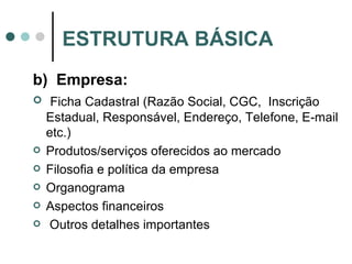b)  Empresa: Ficha Cadastral (Razão Social, CGC,  Inscrição Estadual, Responsável, Endereço, Telefone, E-mail etc.) Produtos/serviços oferecidos ao mercado Filosofia e política da empresa Organograma Aspectos financeiros Outros detalhes importantes ESTRUTURA BÁSICA 