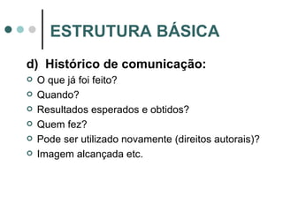 d)  Histórico de comunicação: O que já foi feito? Quando? Resultados esperados e obtidos? Quem fez? Pode ser utilizado novamente (direitos autorais)? Imagem alcançada etc. ESTRUTURA BÁSICA 