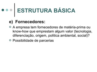 e)  Fornecedores: A empresa tem fornecedores de matéria-prima ou know-how que emprestam algum valor (tecnologia, diferenciação, origem, política ambiental, social)? Possibilidade de parcerias ESTRUTURA BÁSICA 