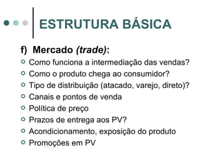 f)  Mercado  (trade) : Como funciona a intermediação das vendas? Como o produto chega ao consumidor? Tipo de distribuição (atacado, varejo, direto)? Canais e pontos de venda Política de preço Prazos de entrega aos PV? Acondicionamento, exposição do produto Promoções em PV ESTRUTURA BÁSICA 