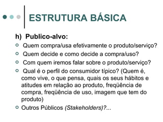 h)  Publico-alvo: Quem compra/usa efetivamente o produto/serviço? Quem decide e como decide a compra/uso? Com quem iremos falar sobre o produto/serviço? Qual é o perfil do consumidor típico? (Quem é, como vive, o que pensa, quais os seus hábitos e atitudes em relação ao produto, freqüência de compra, freqüência de uso, imagem que tem do produto) Outros Públicos  (Stakeholders)?... ESTRUTURA BÁSICA 
