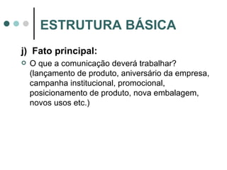 j)  Fato principal: O que a comunicação deverá trabalhar? (lançamento de produto, aniversário da empresa, campanha institucional, promocional, posicionamento de produto, nova embalagem, novos usos etc.) ESTRUTURA BÁSICA 