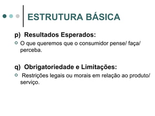 p)  Resultados Esperados: O que queremos que o consumidor pense/ faça/ perceba. q)  Obrigatoriedade e Limitações:  Restrições legais ou morais em relação ao produto/serviço. ESTRUTURA BÁSICA 