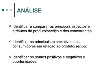 Identificar e comparar os principais aspectos e atributos do produto/serviço e dos concorrentes. Identificar as principais expectativas dos consumidores em relação ao produto/serviço Identificar os pontos positivos e negativos e oportunidades. ANÁLISE 
