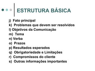 j)  Fato principal k)  Problemas que devem ser resolvidos l) Objetivos da Comunicação m)  Tema  n) Verba o)  Prazos p) Resultados esperados q)  Obrigatoriedade e Limitações r)  Compromissos do cliente s)  Outras informações importantes ESTRUTURA BÁSICA 