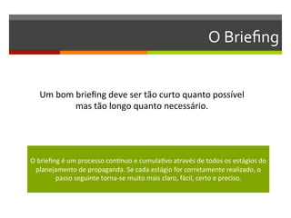 O	
  Brieﬁng	
  


    Um	
  bom	
  brieﬁng	
  deve	
  ser	
  tão	
  curto	
  quanto	
  possível	
  	
  
                mas	
  tão	
  longo	
  quanto	
  necessário.	
  
                                        	
  


                                                         	
  
O	
  brieﬁng	
  é	
  um	
  processo	
  conFnuo	
  e	
  cumulaGvo	
  através	
  de	
  todos	
  os	
  estágios	
  do	
  
  planejamento	
  de	
  propaganda.	
  Se	
  cada	
  estágio	
  for	
  corretamente	
  realizado,	
  o	
  
           passo	
  seguinte	
  torna-­‐se	
  muito	
  mais	
  claro,	
  fácil,	
  certo	
  e	
  preciso.	
  
                                                         	
  
 