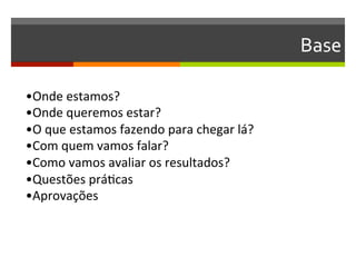 Base	
  

•Onde	
  estamos?	
  
•Onde	
  queremos	
  estar?	
  
•O	
  que	
  estamos	
  fazendo	
  para	
  chegar	
  lá?	
  
•Com	
  quem	
  vamos	
  falar?	
  
•Como	
  vamos	
  avaliar	
  os	
  resultados?	
  
•Questões	
  práGcas	
  
•Aprovações	
  
 