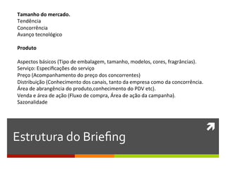 Tamanho	
  do	
  mercado.	
  
 Tendência	
  
 Concorrência	
  
 Avanço	
  tecnológico	
  
 	
  
 Produto	
  
 	
  
 Aspectos	
  básicos	
  (Tipo	
  de	
  embalagem,	
  tamanho,	
  modelos,	
  cores,	
  fragrâncias).	
  
 Serviço:	
  Especiﬁcações	
  do	
  serviço	
  
 Preço	
  (Acompanhamento	
  do	
  preço	
  dos	
  concorrentes)	
  
 Distribuição	
  (Conhecimento	
  dos	
  canais,	
  tanto	
  da	
  empresa	
  como	
  da	
  concorrência.	
  	
  
 Área	
  de	
  abrangência	
  do	
  produto,conhecimento	
  do	
  PDV	
  etc).	
  
 Venda	
  e	
  área	
  de	
  ação	
  (Fluxo	
  de	
  compra,	
  Área	
  de	
  ação	
  da	
  campanha).	
  
 Sazonalidade	
  
 	
  


                                                                                                                ì	
  
Estrutura	
  do	
  Brieﬁng	
  
 