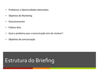 •  Problemas	
  e	
  Oportunidades	
  detectados	
  

•  ObjeGvos	
  de	
  MarkeGng	
  

•  Posicionamento	
  

•  Público	
  Alvo	
  

•  Qual	
  o	
  problema	
  que	
  a	
  comunicação	
  tem	
  de	
  resolver?	
  

•  ObjeGvos	
  de	
  comunicação	
  
	
  




Estrutura	
  do	
  Brieﬁng	
  
 